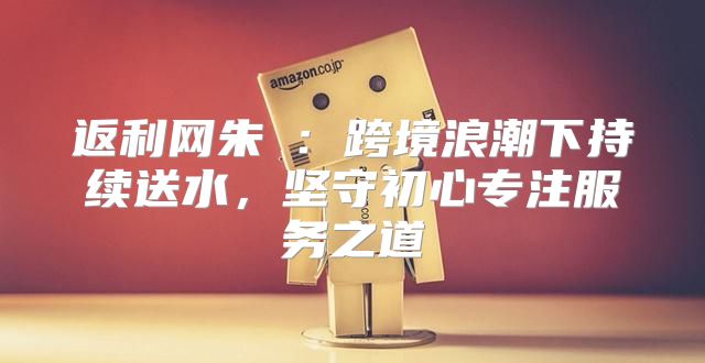返利网朱旻：跨境浪潮下持续送水，坚守初心专注服务之道