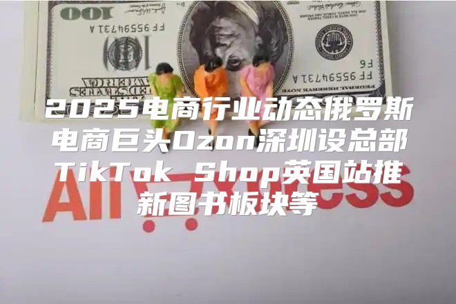 2025电商行业动态俄罗斯电商巨头Ozon深圳设总部TikTok Shop英国站推新图书板块等