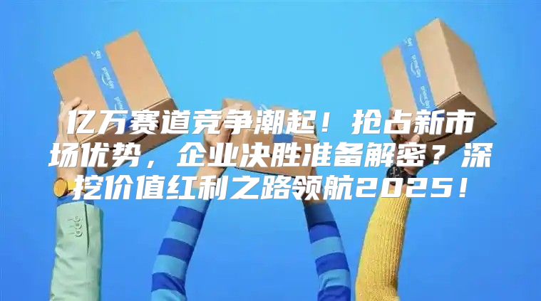 亿万赛道竞争潮起！抢占新市场优势，企业决胜准备解密？深挖价值红利之路领航2025！