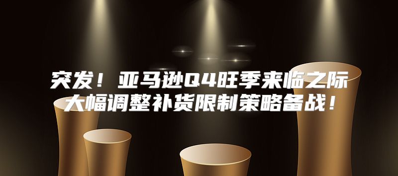 突发！亚马逊Q4旺季来临之际大幅调整补货限制策略备战！