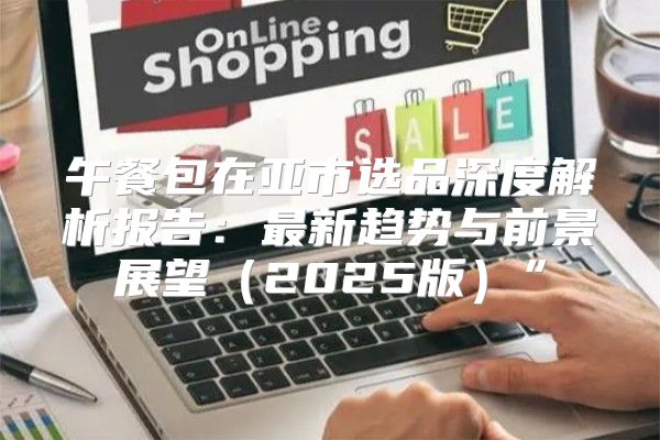 午餐包在亚市选品深度解析报告：最新趋势与前景展望2025版”