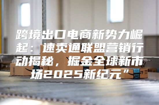 跨境出口电商新势力崛起：速卖通联盟营销行动揭秘，掘金全球新市场2025新纪元”