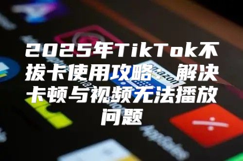 2025年TikTok不拔卡使用攻略：解决卡顿与视频无法播放问题