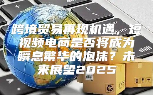 跨境贸易再现机遇，短视频电商是否将成为瞬息繁华的泡沫？未来展望2025