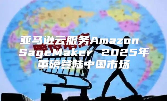 亚马逊云服务Amazon SageMaker 2025年重磅登陆中国市场