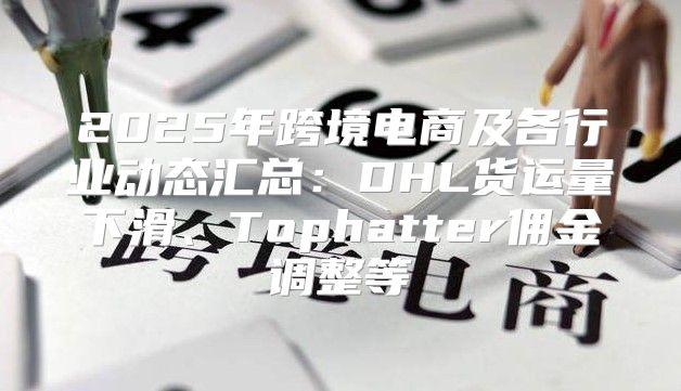 2025年跨境电商及各行业动态汇总：DHL货运量下滑、Tophatter佣金调整等