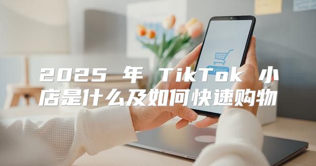 2025 年 TikTok 小店是什么及如何快速购物