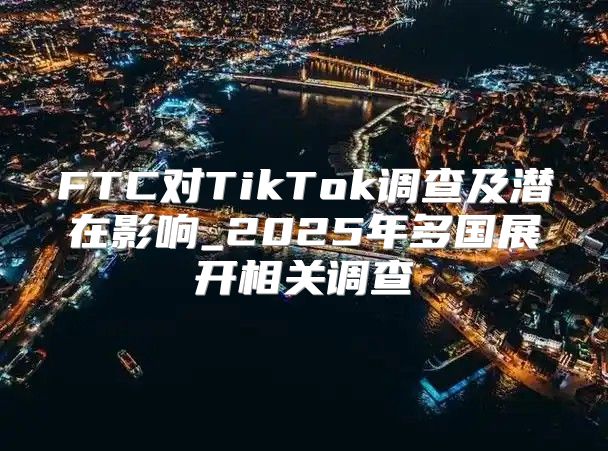 FTC对TikTok调查及潜在影响_2025年多国展开相关调查