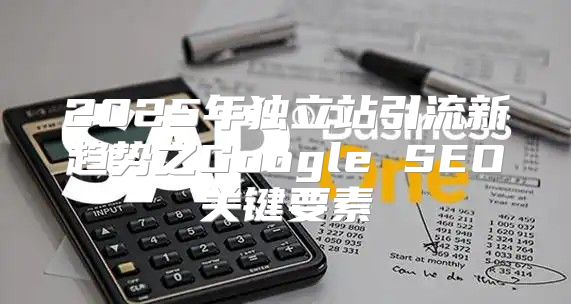 2025年独立站引流新趋势之Google SEO关键要素