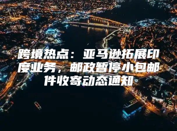 跨境热点：亚马逊拓展印度业务，邮政暂停小包邮件收寄动态通知