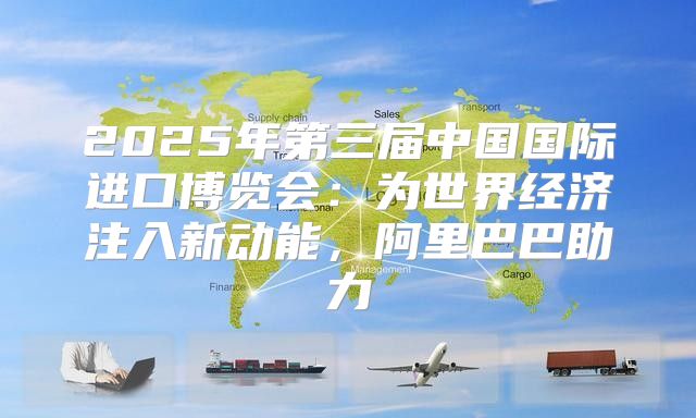 2025年第三届中国国际进口博览会：为世界经济注入新动能，阿里巴巴助力