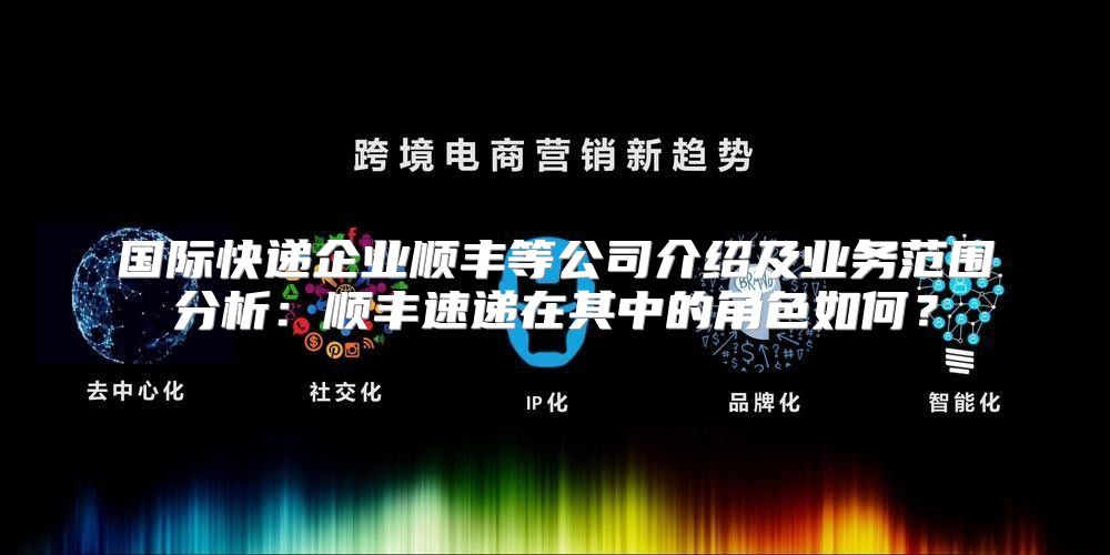 国际快递企业顺丰等公司介绍及业务范围分析：顺丰速递在其中的角色如何？
