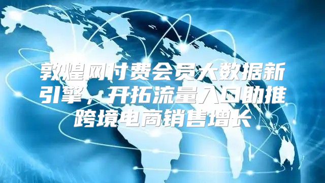 敦煌网付费会员大数据新引擎，开拓流量入口助推跨境电商销售增长