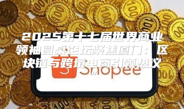 2025第十七届世界商业领袖圆桌论坛聚焦厦门：区块链与跨境电商引领热议”