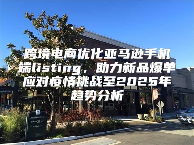 跨境电商优化亚马逊手机端listing，助力新品爆单应对疫情挑战至2025年趋势分析