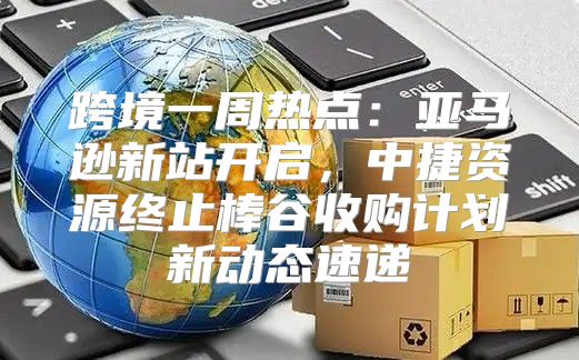 跨境一周热点：亚马逊新站开启，中捷资源终止棒谷收购计划新动态速递