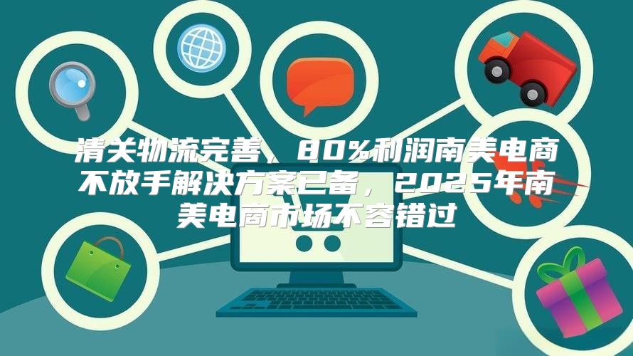 清关物流完善，80%利润南美电商不放手解决方案已备，2025年南美电商市场不容错过