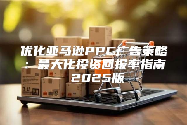 优化亚马逊PPC广告策略：最大化投资回报率指南 2025版