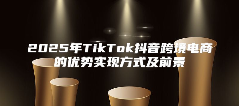 2025年TikTok抖音跨境电商的优势实现方式及前景