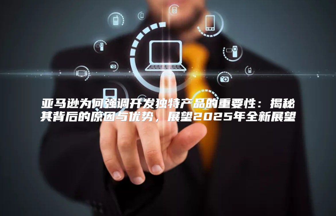 亚马逊为何强调开发独特产品的重要性：揭秘其背后的原因与优势，展望2025年全新展望