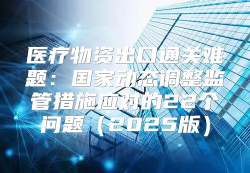 医疗物资出口通关难题：国家动态调整监管措施应对的22个问题2025版