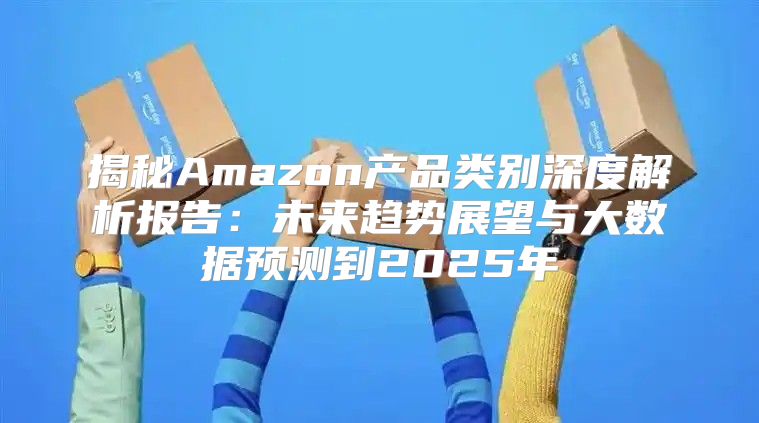 揭秘Amazon产品类别深度解析报告：未来趋势展望与大数据预测到2025年