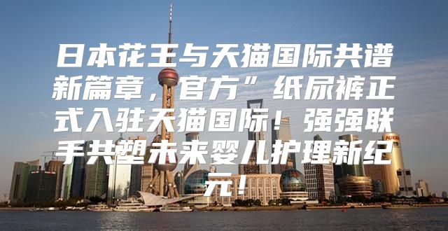 日本花王与天猫国际共谱新篇章，官方”纸尿裤正式入驻天猫国际！强强联手共塑未来婴儿护理新纪元！