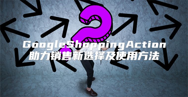 GoogleShoppingAction助力销售新选择及使用方法