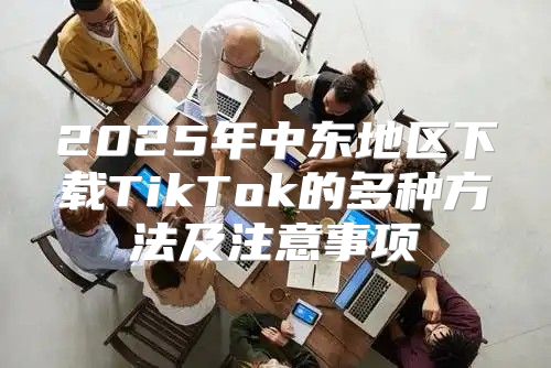 2025年中东地区下载TikTok的多种方法及注意事项
