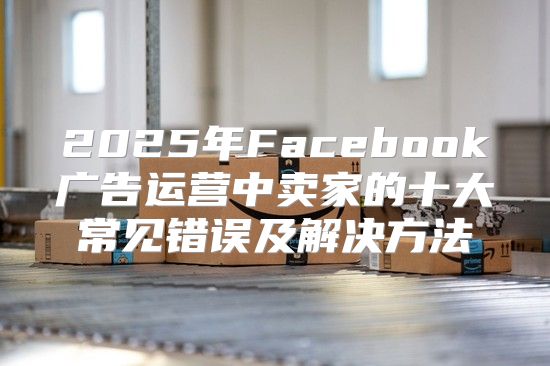 2025年Facebook广告运营中卖家的十大常见错误及解决方法