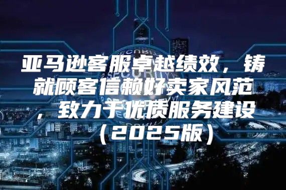 亚马逊客服卓越绩效，铸就顾客信赖好卖家风范，致力于优质服务建设2025版