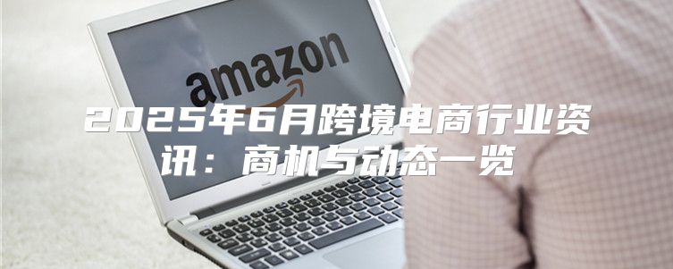 2025年6月跨境电商行业资讯：商机与动态一览