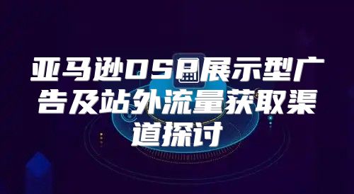 亚马逊DSP展示型广告及站外流量获取渠道探讨