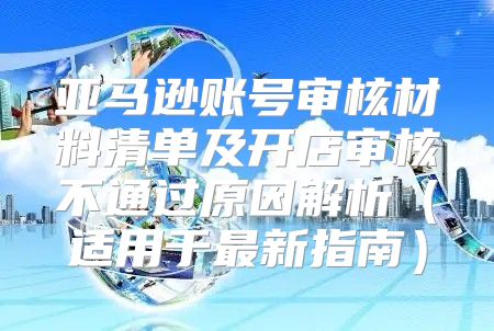 亚马逊账号审核材料清单及开店审核不通过原因解析适用于最新指南
