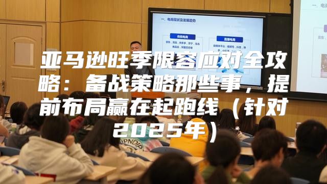 亚马逊旺季限容应对全攻略：备战策略那些事，提前布局赢在起跑线针对2025年