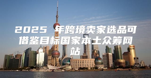 2025 年跨境卖家选品可借鉴目标国家本土众筹网站