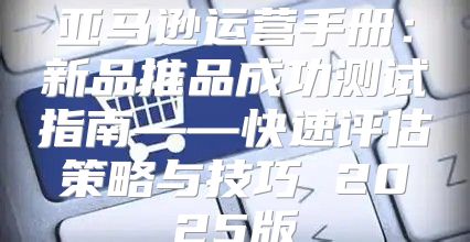 亚马逊运营手册：新品推品成功测试指南——快速评估策略与技巧 2025版
