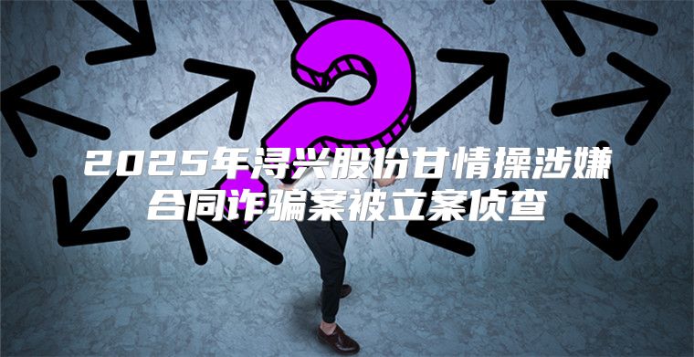 2025年浔兴股份甘情操涉嫌合同诈骗案被立案侦查