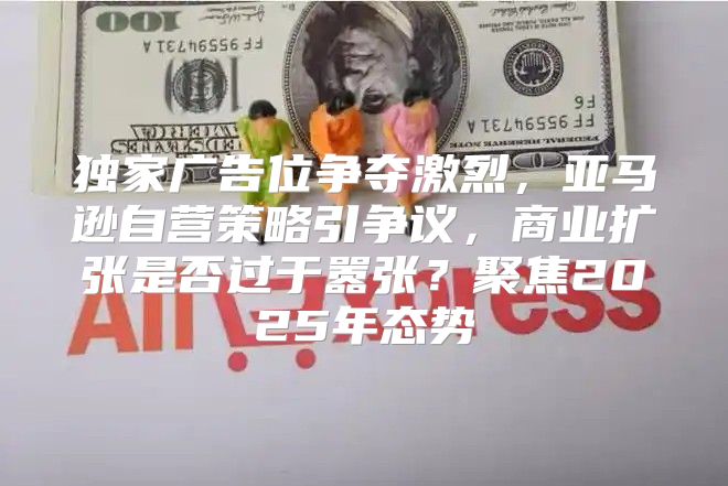 独家广告位争夺激烈，亚马逊自营策略引争议，商业扩张是否过于嚣张？聚焦2025年态势