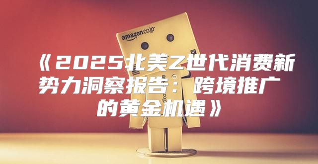 2025北美Z世代消费新势力洞察报告：跨境推广的黄金机遇