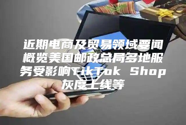 近期电商及贸易领域要闻概览美国邮政总局多地服务受影响TikTok Shop灰度上线等