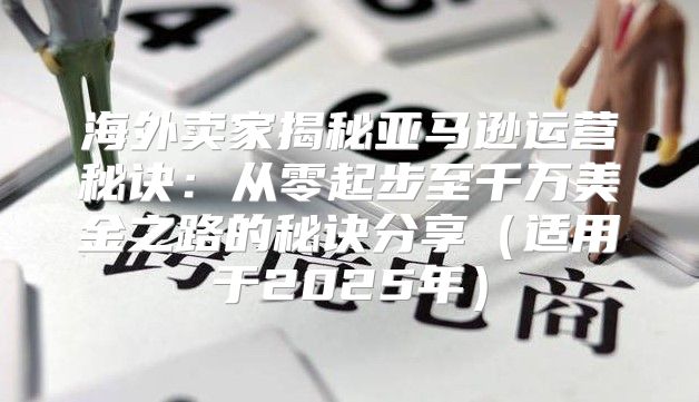 海外卖家揭秘亚马逊运营秘诀：从零起步至千万美金之路的秘诀分享适用于2025年