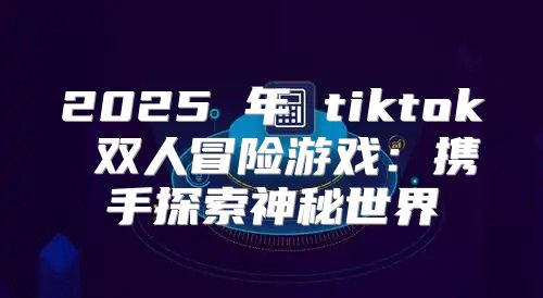 2025 年 tiktok 双人冒险游戏：携手探索神秘世界