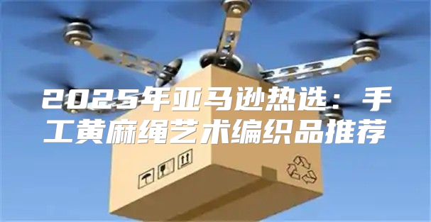2025年亚马逊热选：手工黄麻绳艺术编织品推荐