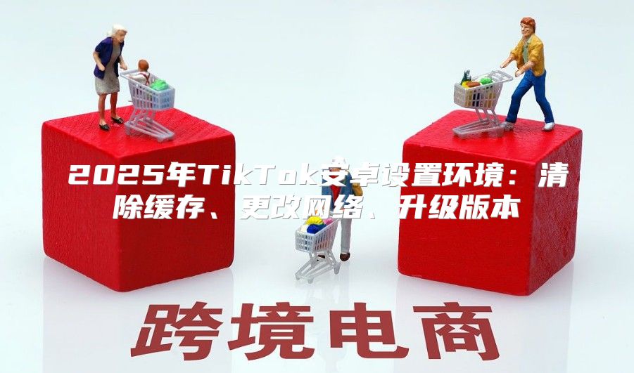 2025年TikTok安卓设置环境：清除缓存、更改网络、升级版本
