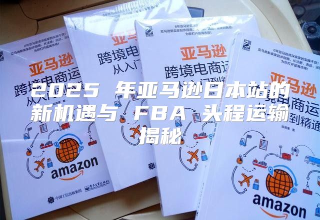 2025 年亚马逊日本站的新机遇与 FBA 头程运输揭秘