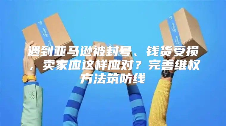 遇到亚马逊被封号、钱货受损，卖家应这样应对？完善维权方法筑防线