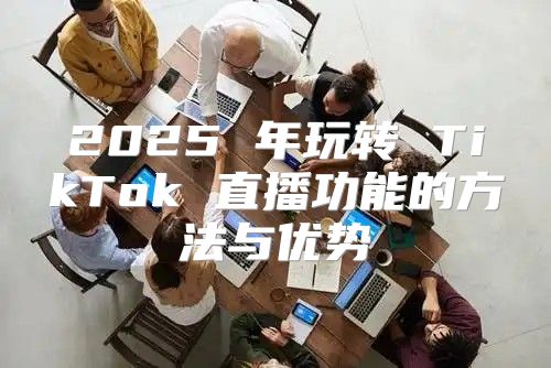 2025 年玩转 TikTok 直播功能的方法与优势