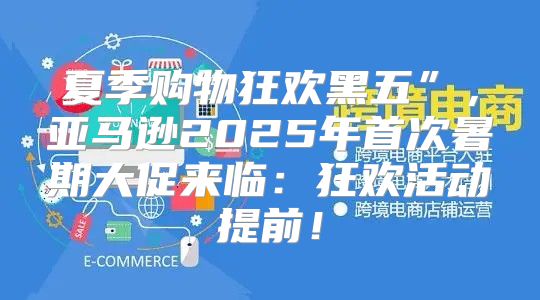夏季购物狂欢黑五”，亚马逊2025年首次暑期大促来临：狂欢活动提前！