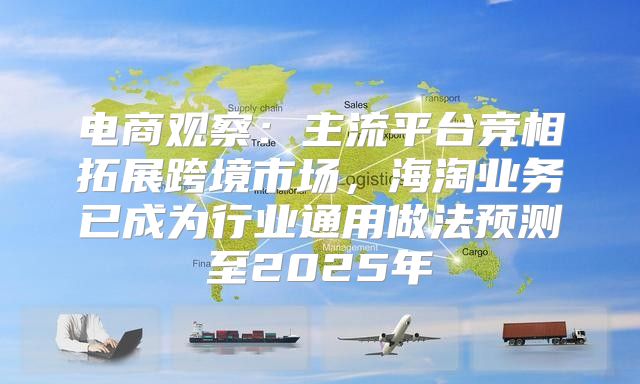电商观察：主流平台竞相拓展跨境市场，海淘业务已成为行业通用做法预测至2025年